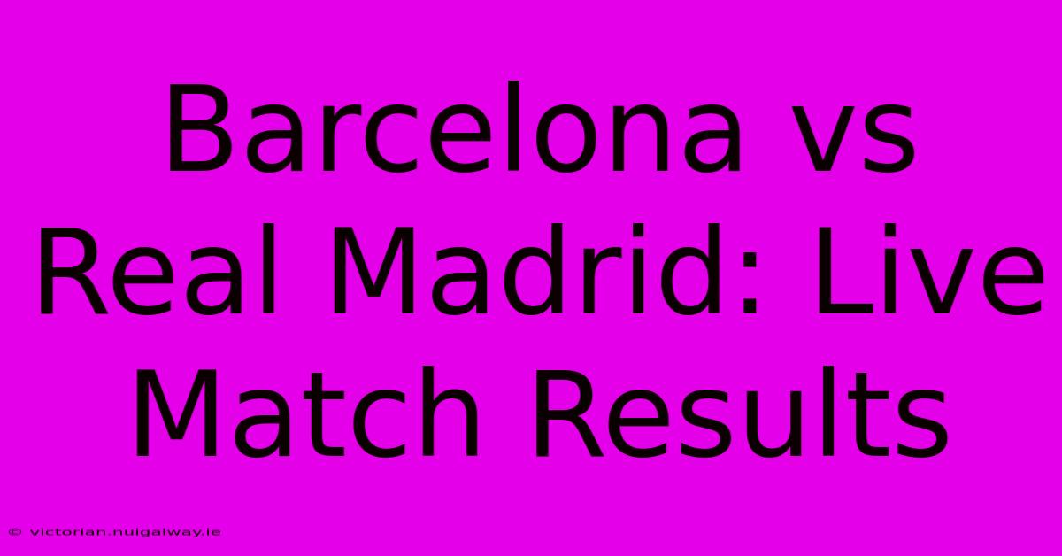 Barcelona Vs Real Madrid: Live Match Results