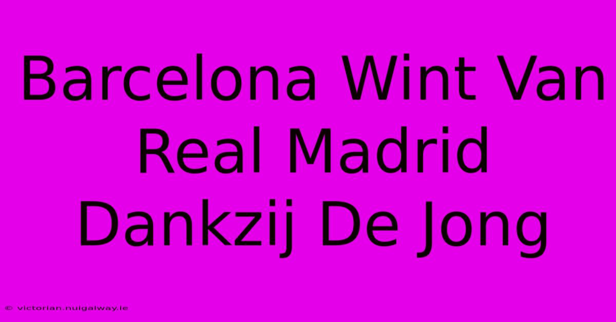 Barcelona Wint Van Real Madrid Dankzij De Jong