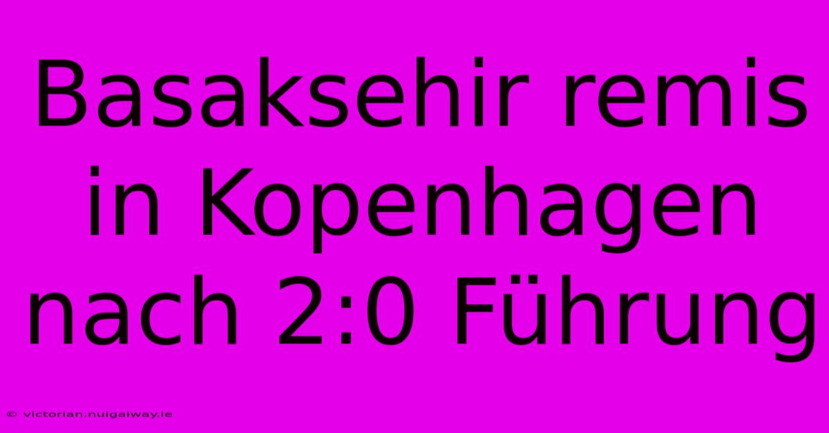 Basaksehir Remis In Kopenhagen Nach 2:0 Führung