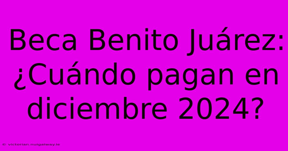 Beca Benito Juárez: ¿Cuándo Pagan En Diciembre 2024?