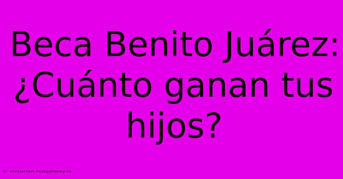 Beca Benito Juárez: ¿Cuánto Ganan Tus Hijos?