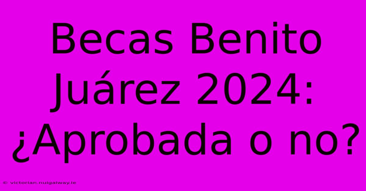 Becas Benito Juárez 2024: ¿Aprobada O No?