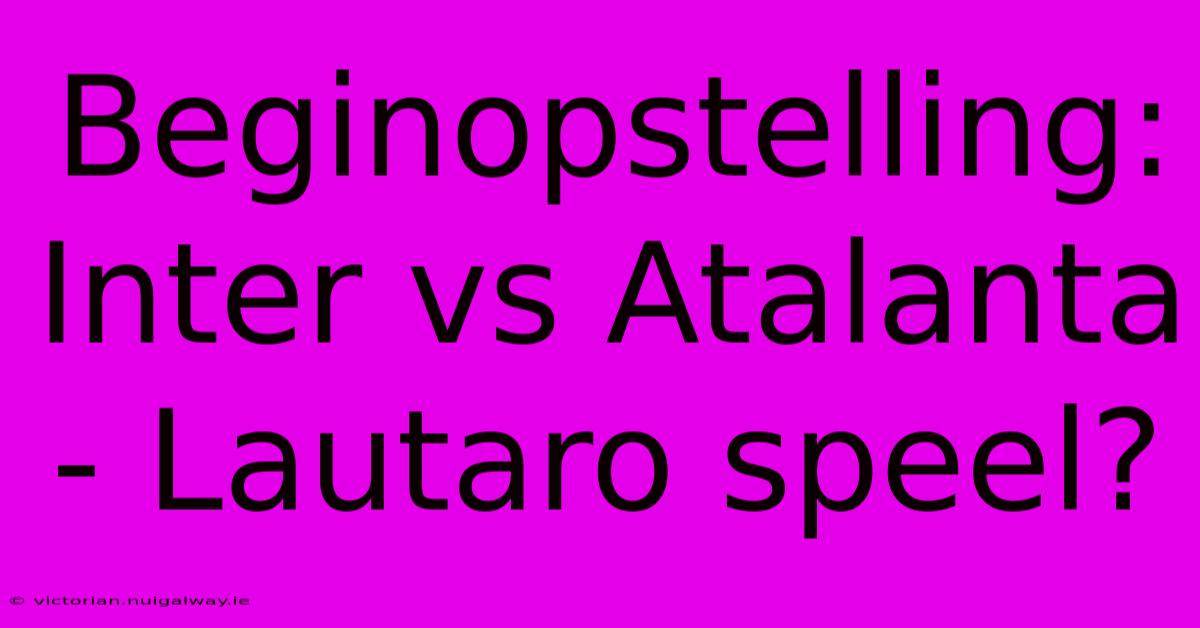 Beginopstelling: Inter Vs Atalanta - Lautaro Speel?