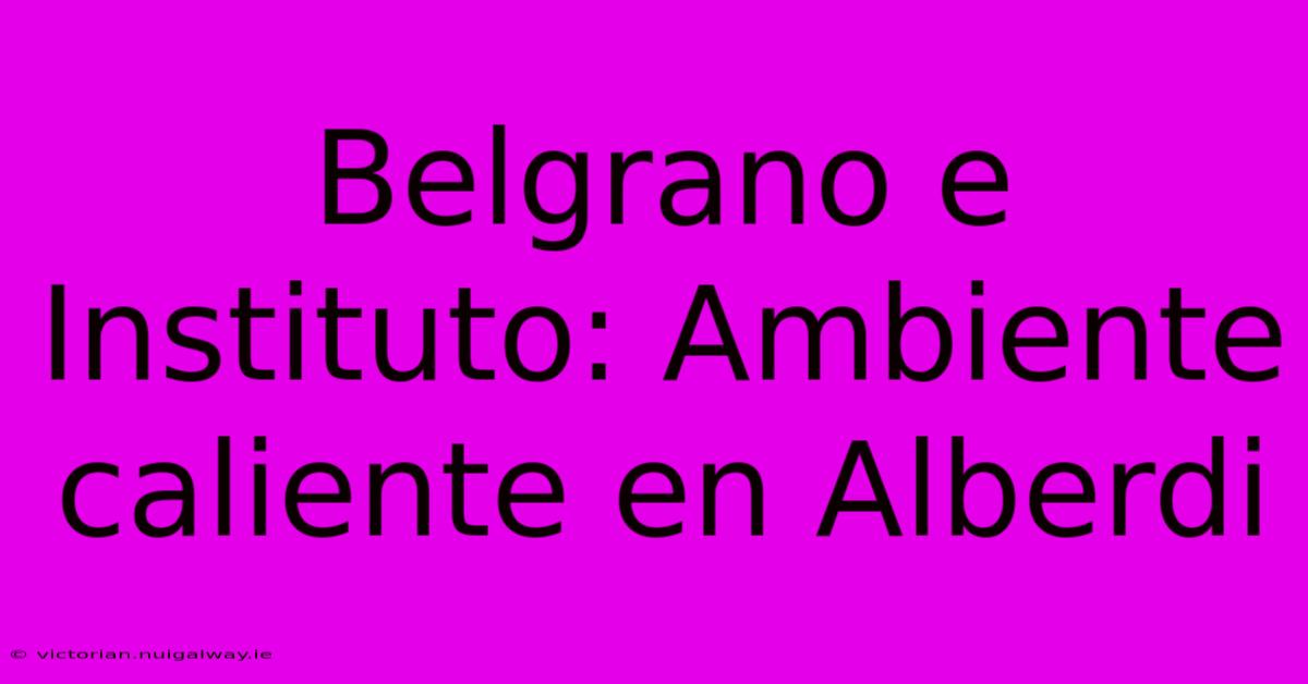 Belgrano E Instituto: Ambiente Caliente En Alberdi