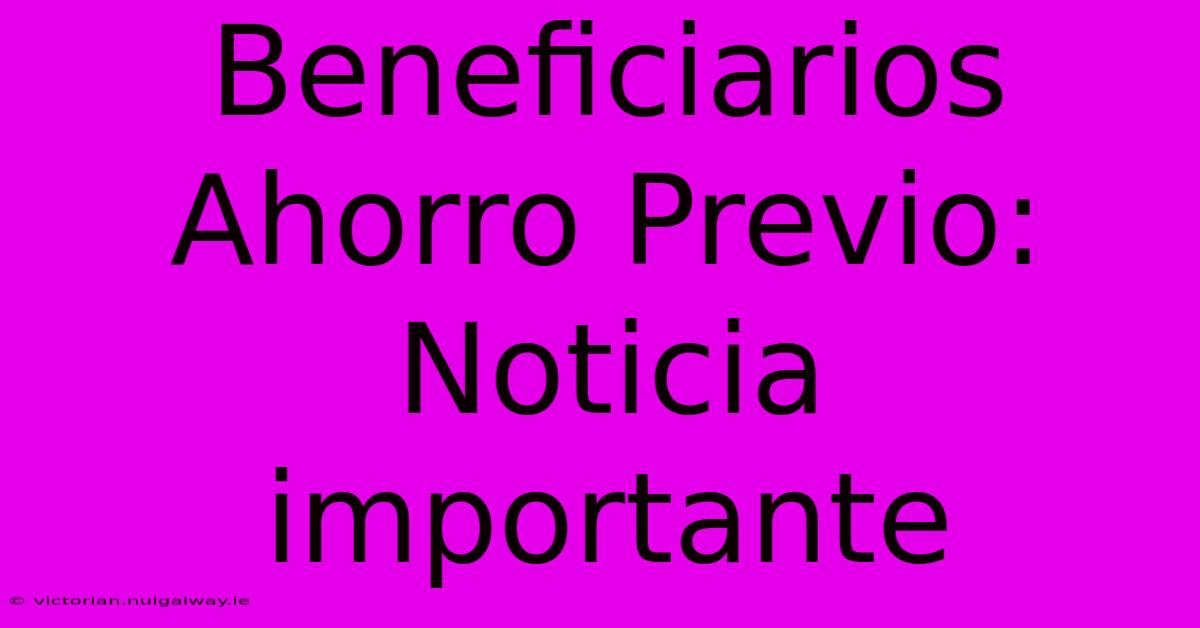 Beneficiarios Ahorro Previo: Noticia Importante