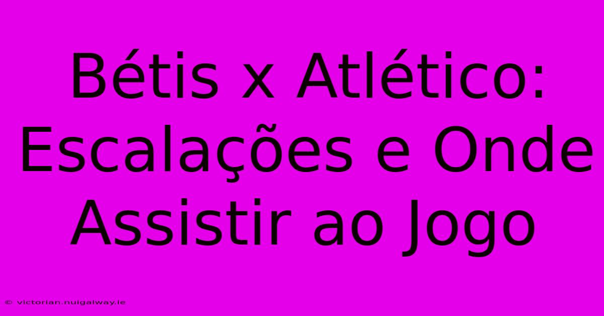 Bétis X Atlético: Escalações E Onde Assistir Ao Jogo