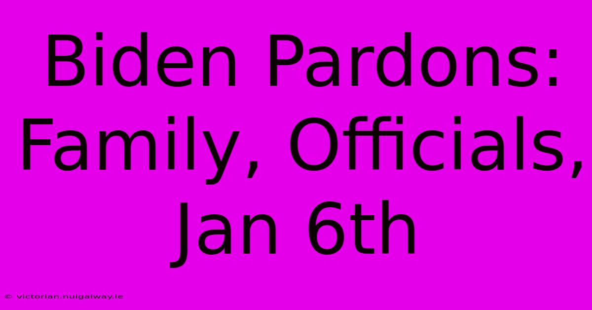 Biden Pardons: Family, Officials, Jan 6th