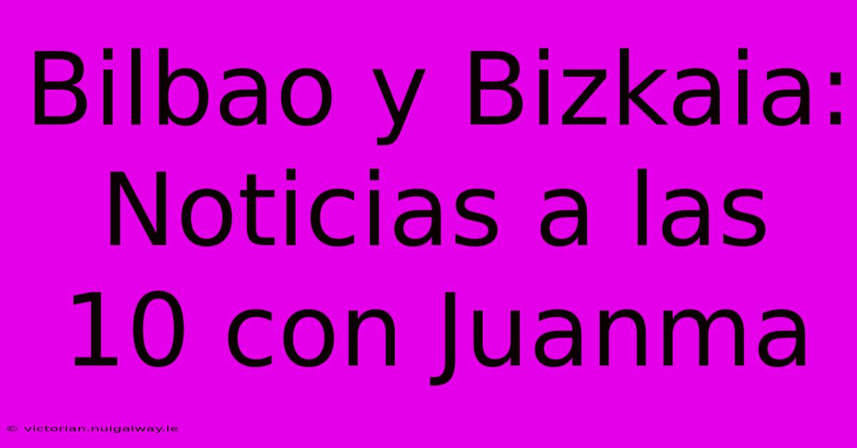 Bilbao Y Bizkaia: Noticias A Las 10 Con Juanma