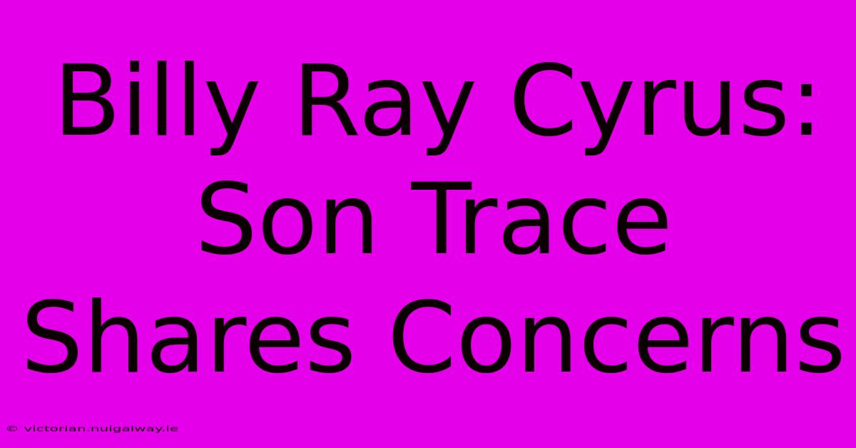 Billy Ray Cyrus: Son Trace Shares Concerns