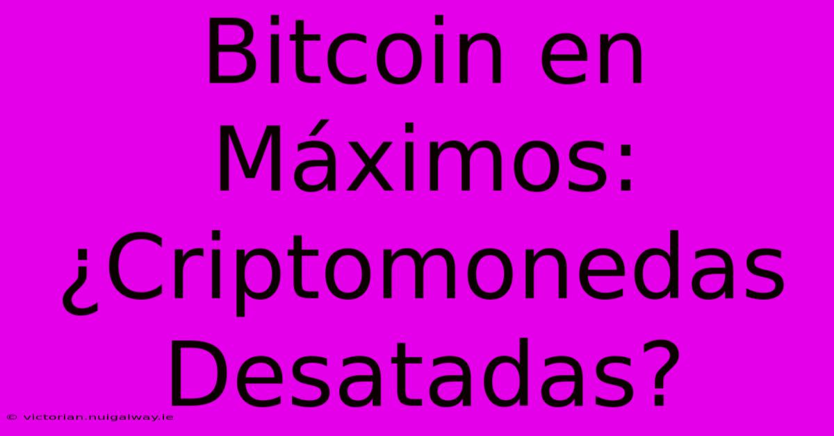 Bitcoin En Máximos: ¿Criptomonedas Desatadas?