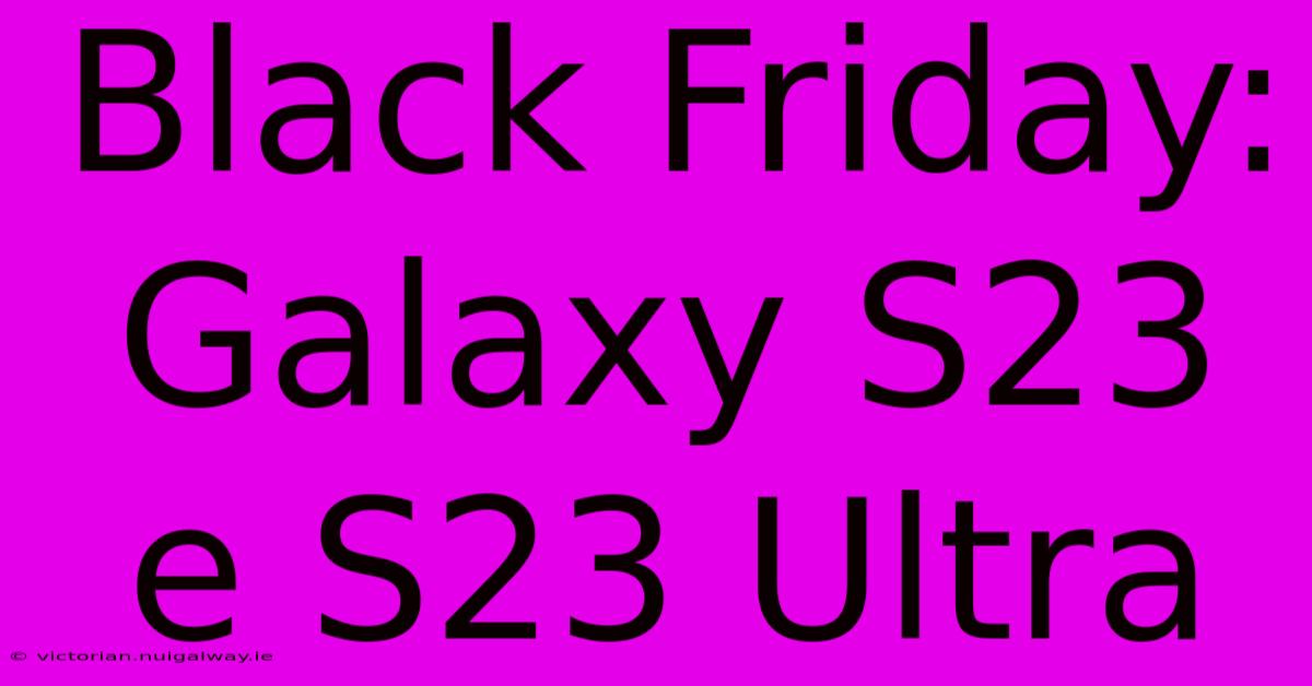 Black Friday: Galaxy S23 E S23 Ultra