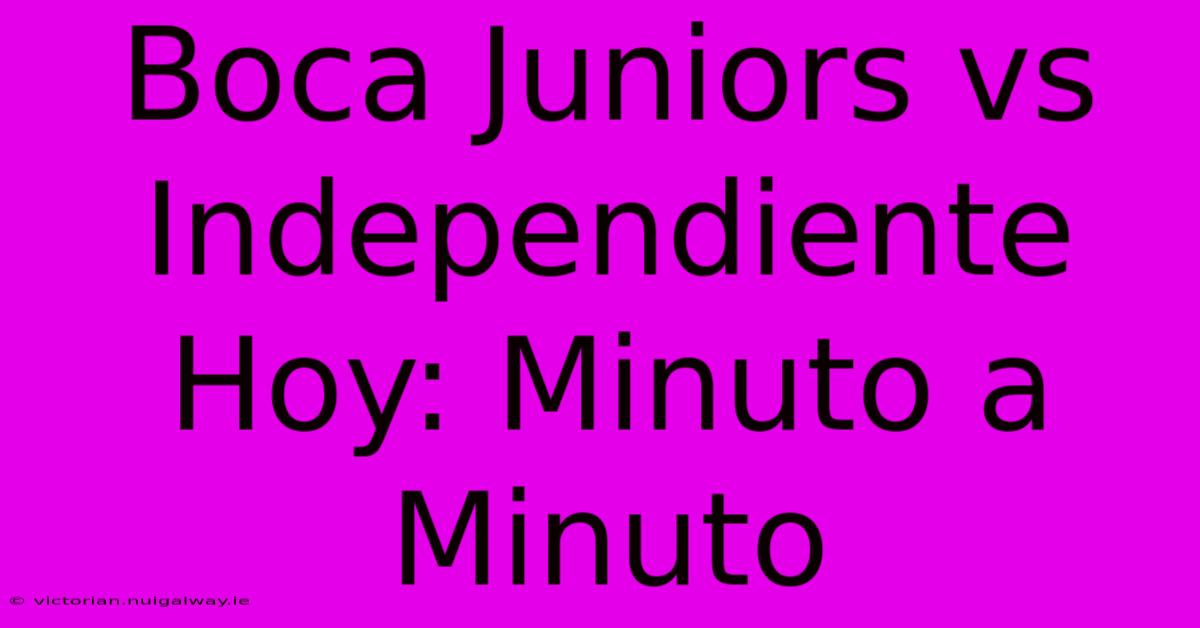 Boca Juniors Vs Independiente Hoy: Minuto A Minuto