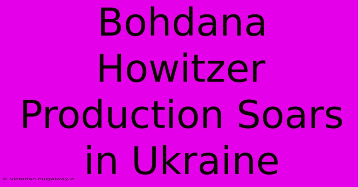 Bohdana Howitzer Production Soars In Ukraine