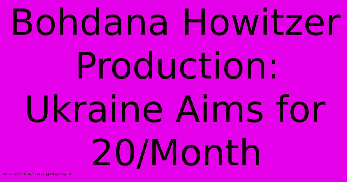 Bohdana Howitzer Production: Ukraine Aims For 20/Month