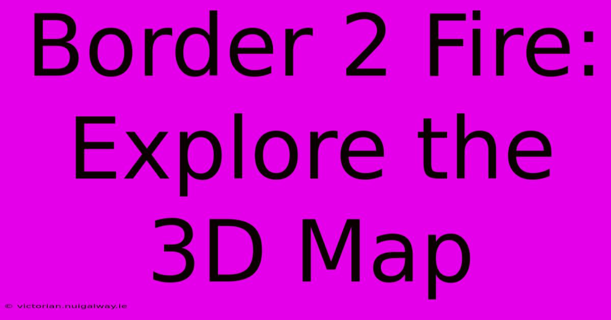 Border 2 Fire: Explore The 3D Map