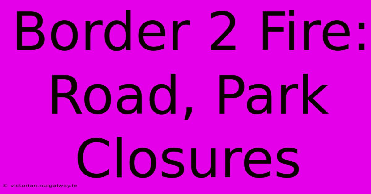 Border 2 Fire: Road, Park Closures