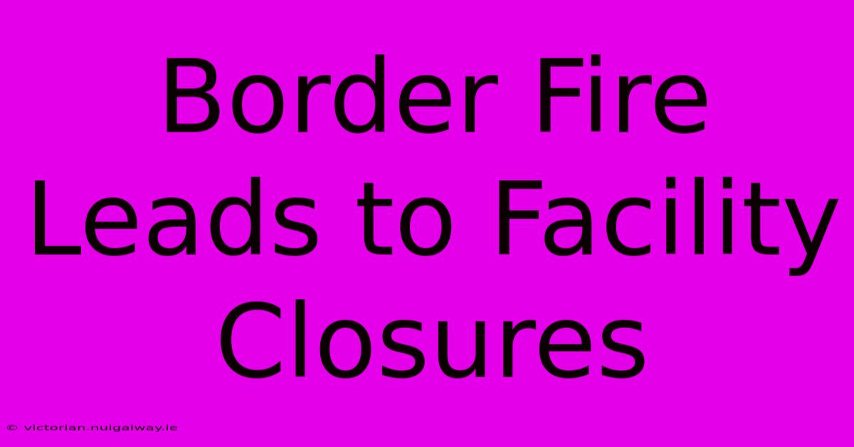 Border Fire Leads To Facility Closures