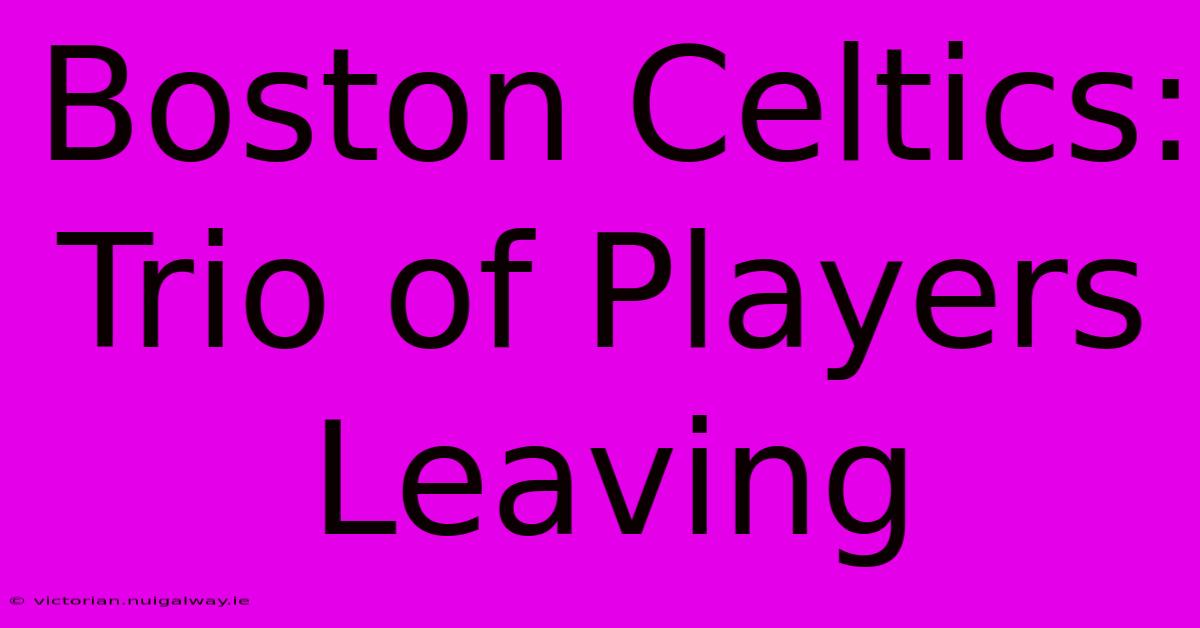 Boston Celtics: Trio Of Players Leaving