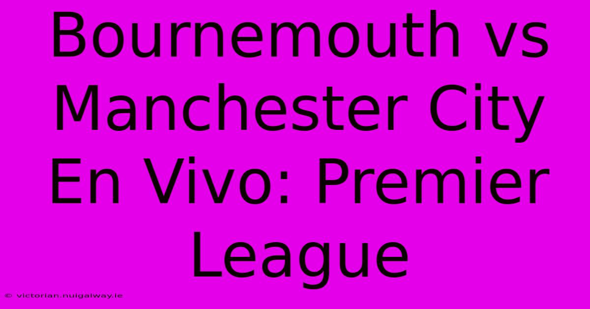 Bournemouth Vs Manchester City En Vivo: Premier League