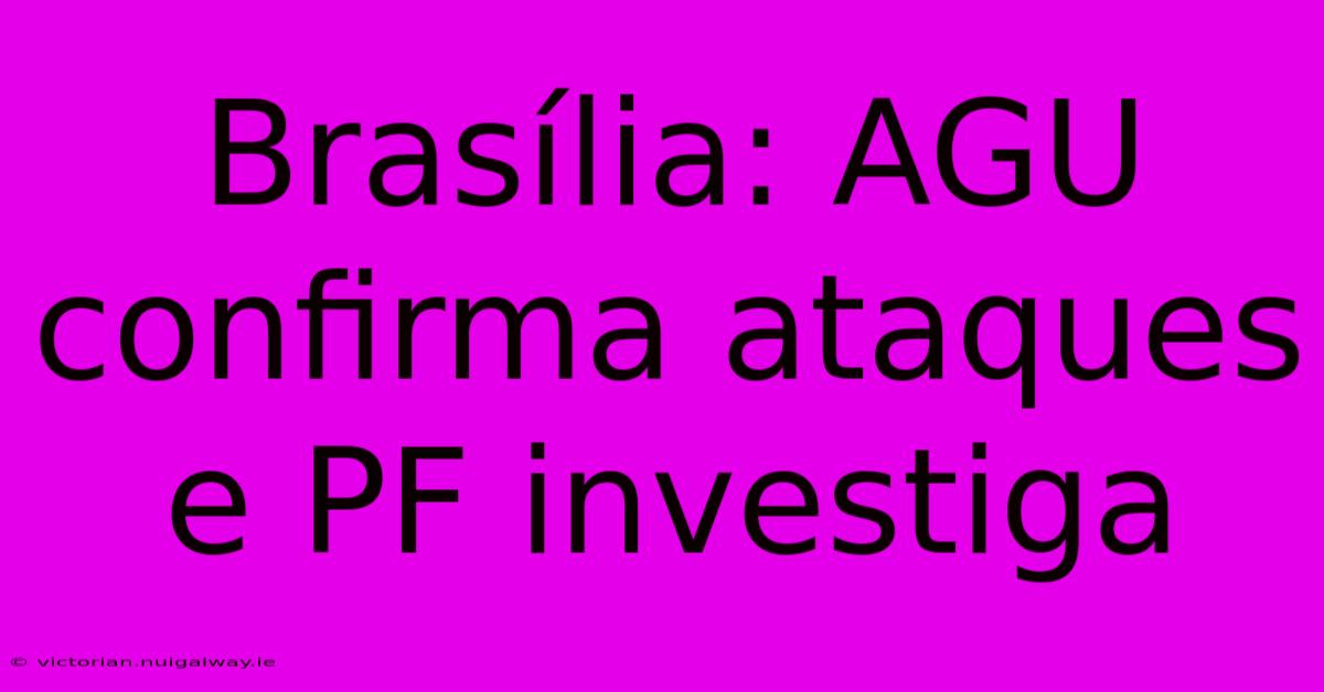 Brasília: AGU Confirma Ataques E PF Investiga 