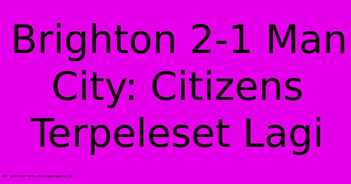 Brighton 2-1 Man City: Citizens Terpeleset Lagi 