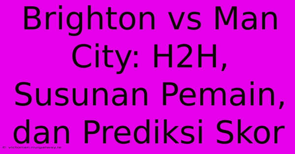 Brighton Vs Man City: H2H, Susunan Pemain, Dan Prediksi Skor