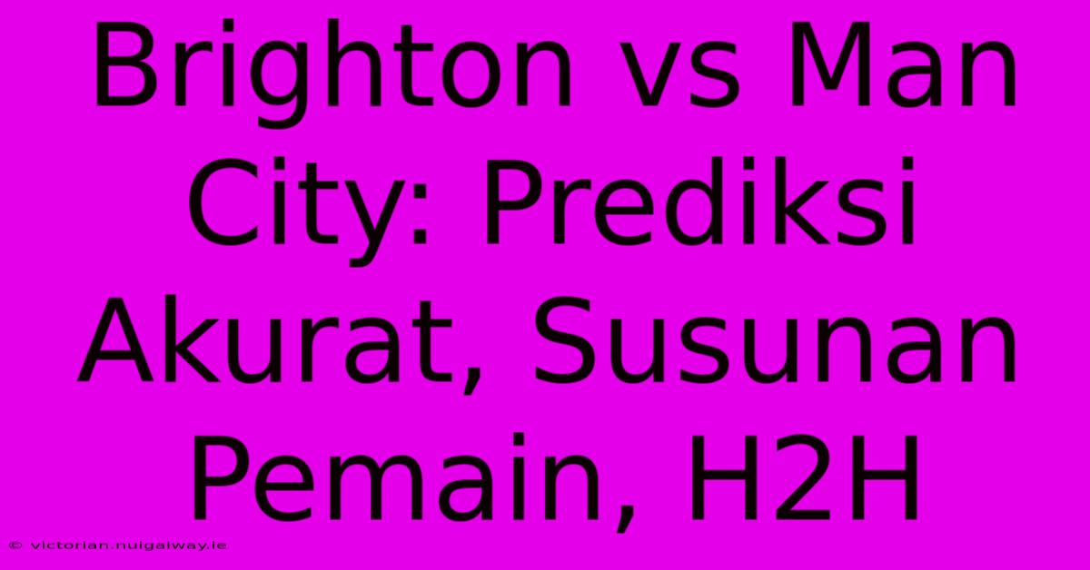 Brighton Vs Man City: Prediksi Akurat, Susunan Pemain, H2H