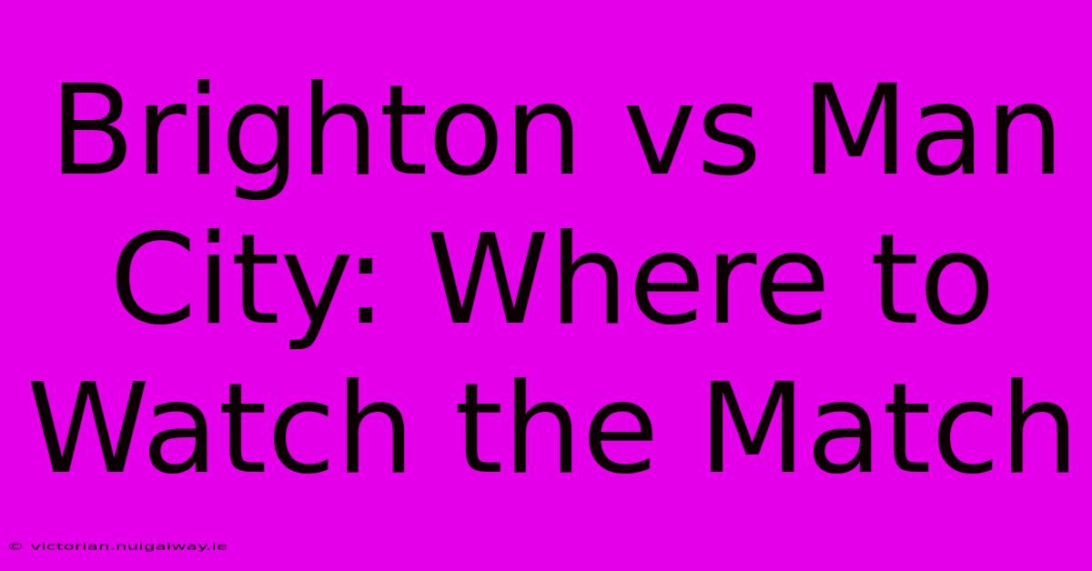 Brighton Vs Man City: Where To Watch The Match