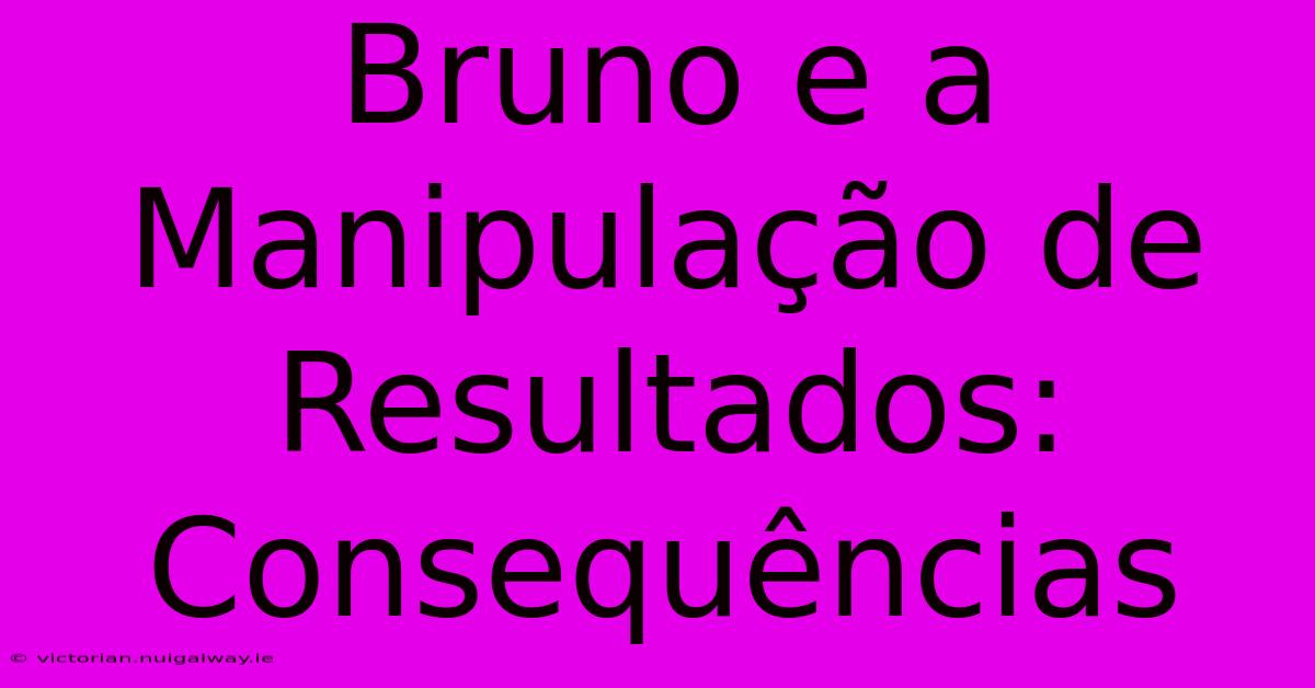 Bruno E A Manipulação De Resultados: Consequências