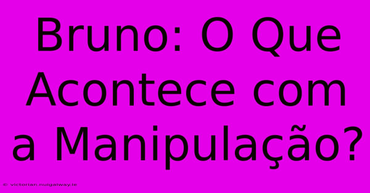 Bruno: O Que Acontece Com A Manipulação? 