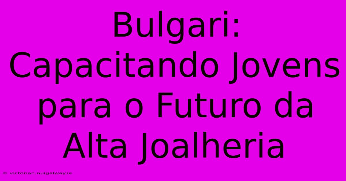 Bulgari: Capacitando Jovens Para O Futuro Da Alta Joalheria