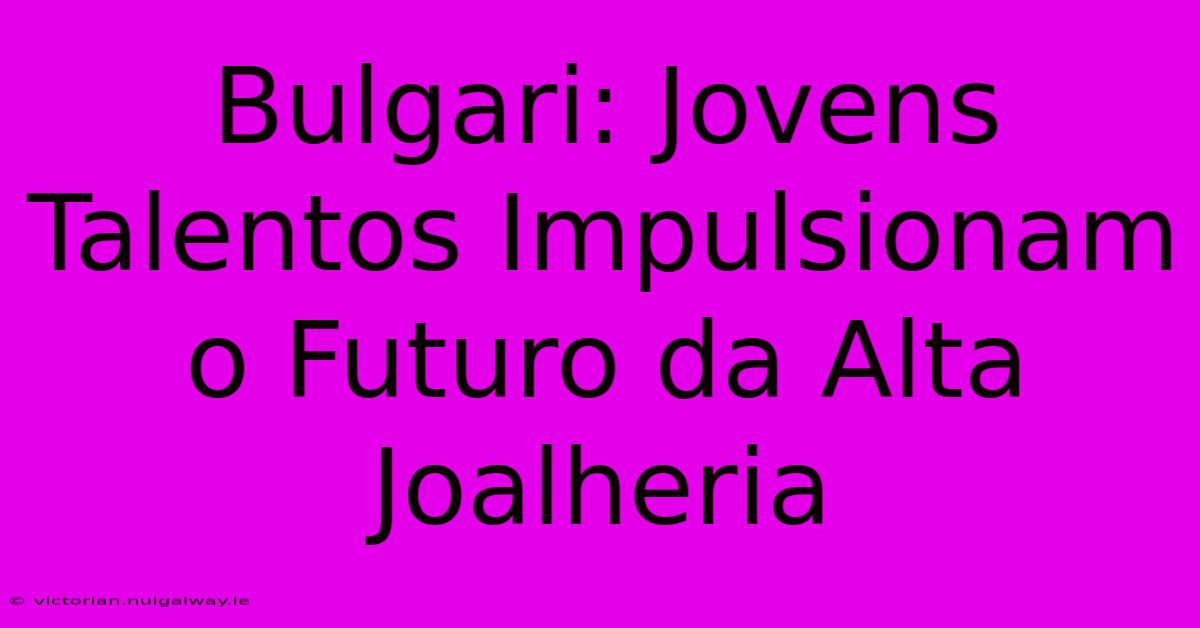 Bulgari: Jovens Talentos Impulsionam O Futuro Da Alta Joalheria