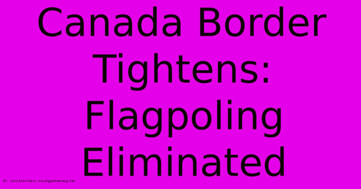 Canada Border Tightens: Flagpoling Eliminated