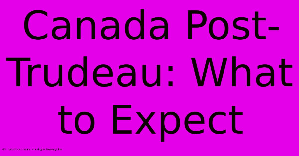 Canada Post-Trudeau: What To Expect