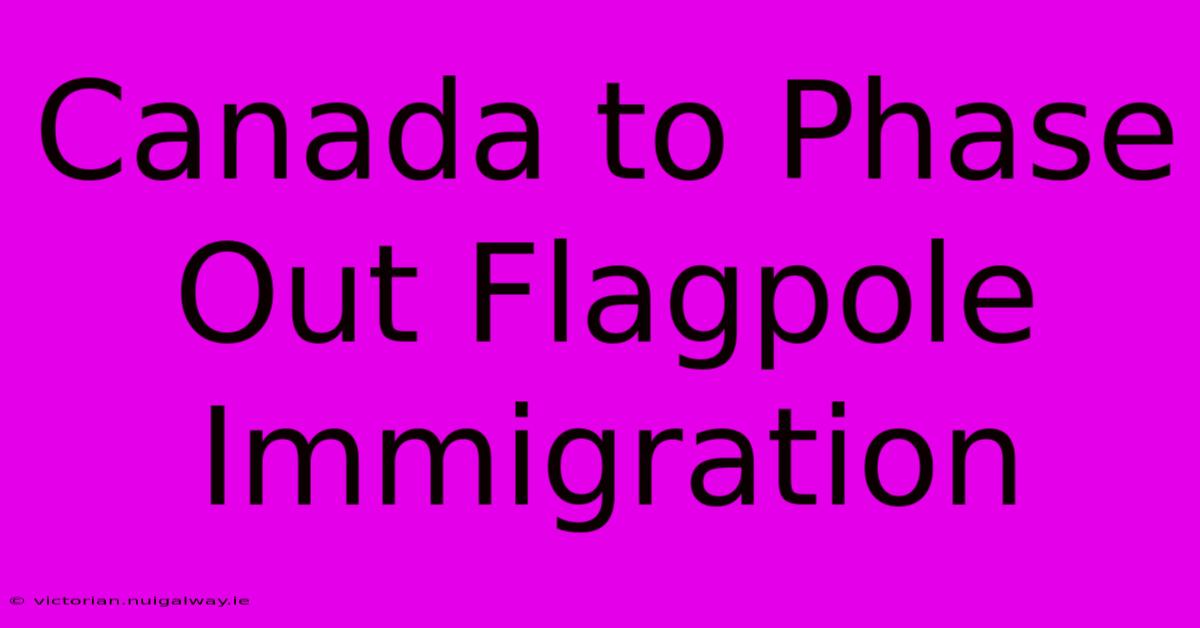 Canada To Phase Out Flagpole Immigration