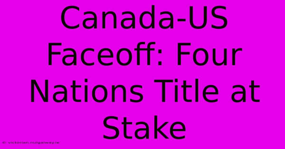 Canada-US Faceoff: Four Nations Title At Stake