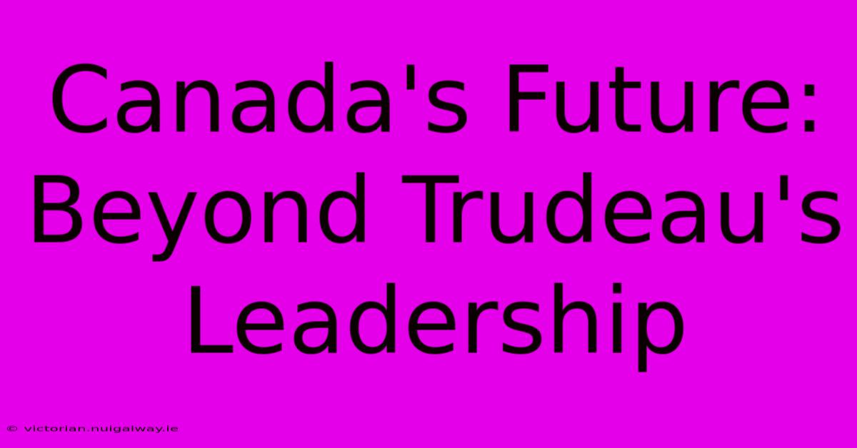 Canada's Future:  Beyond Trudeau's Leadership