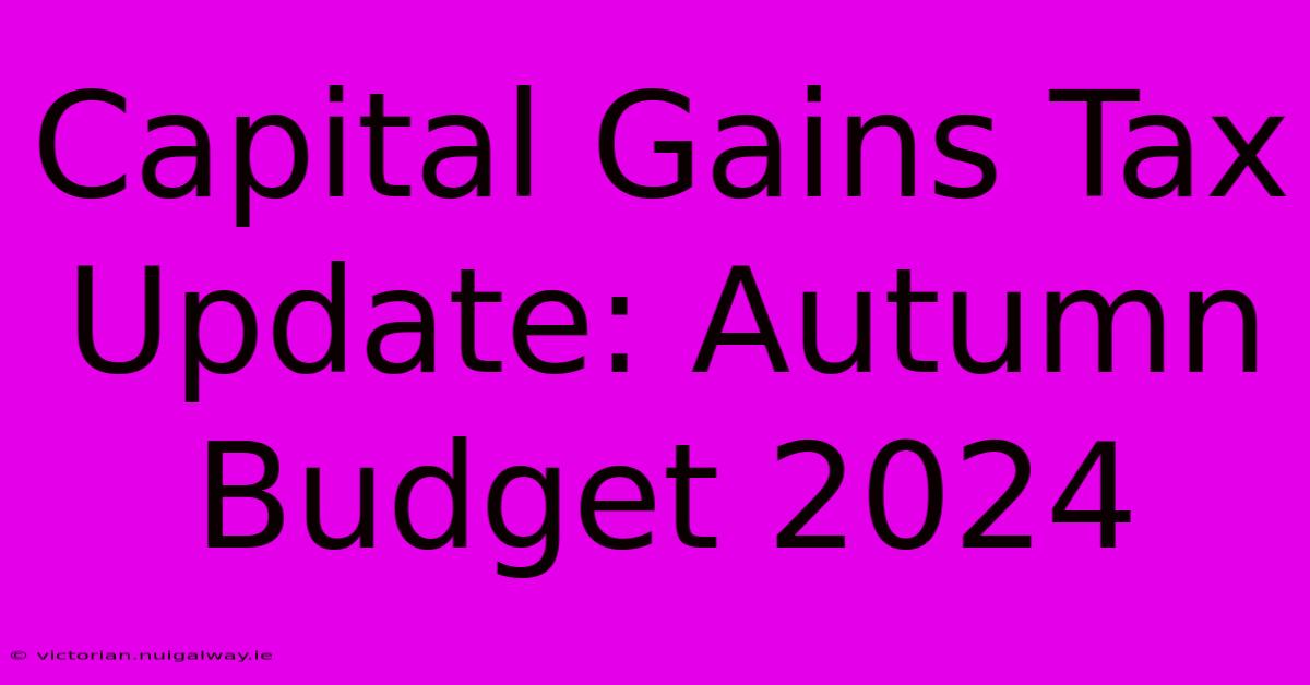 Capital Gains Tax Update: Autumn Budget 2024