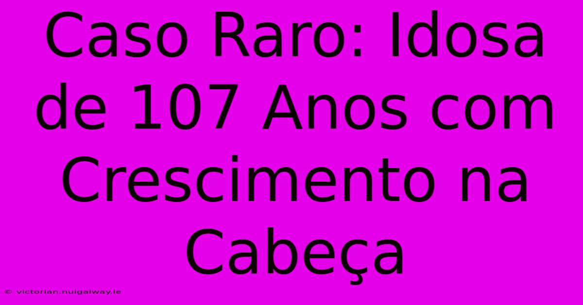 Caso Raro: Idosa De 107 Anos Com Crescimento Na Cabeça 