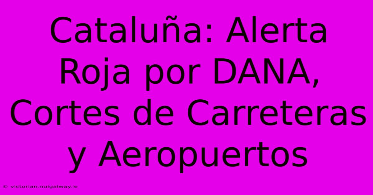 Cataluña: Alerta Roja Por DANA, Cortes De Carreteras Y Aeropuertos