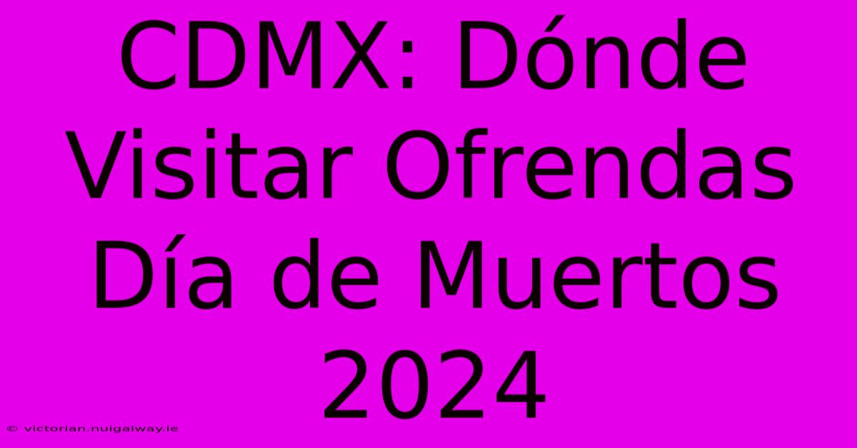 CDMX: Dónde Visitar Ofrendas Día De Muertos 2024