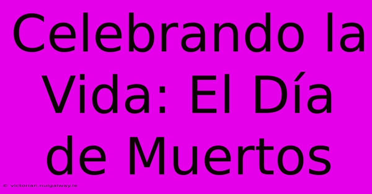 Celebrando La Vida: El Día De Muertos