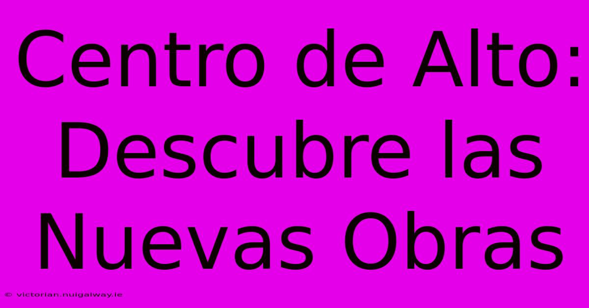 Centro De Alto: Descubre Las Nuevas Obras