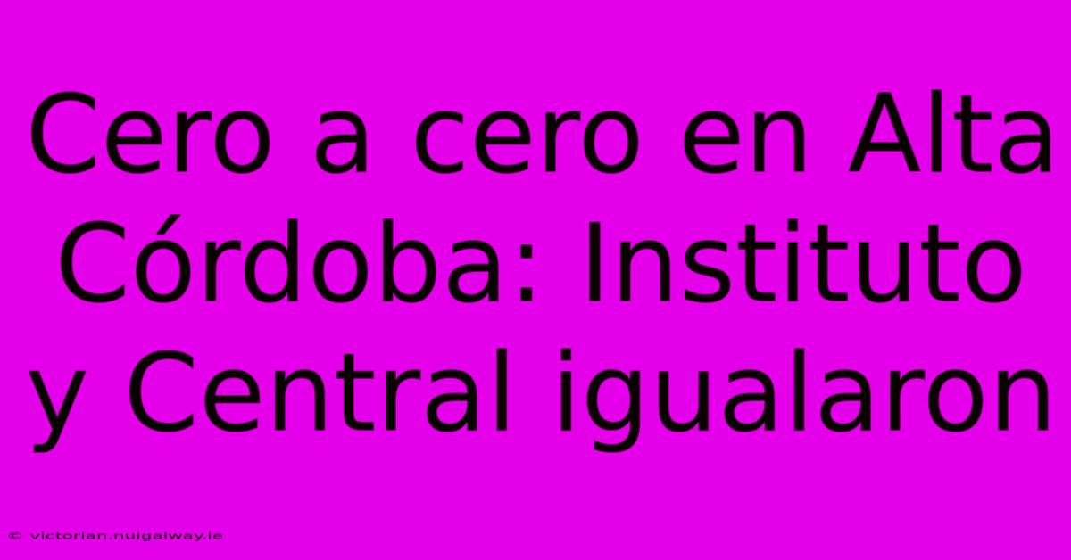 Cero A Cero En Alta Córdoba: Instituto Y Central Igualaron