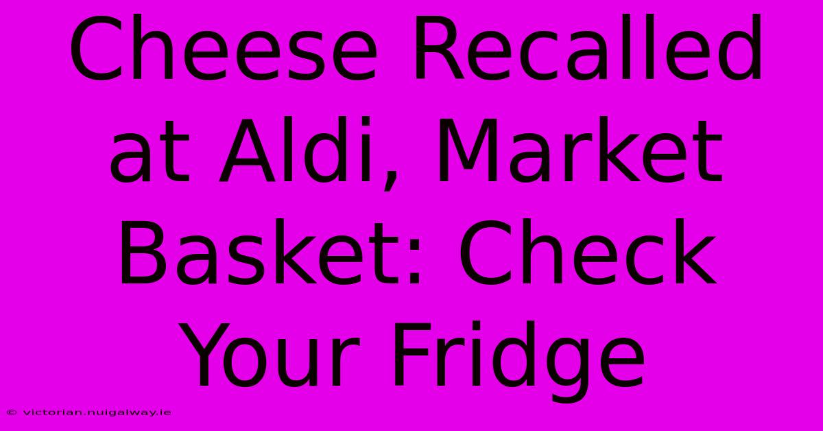 Cheese Recalled At Aldi, Market Basket: Check Your Fridge 