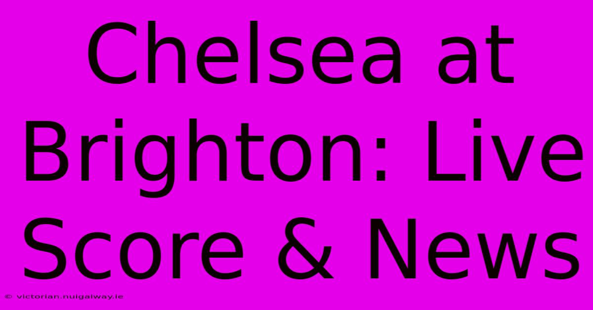 Chelsea At Brighton: Live Score & News