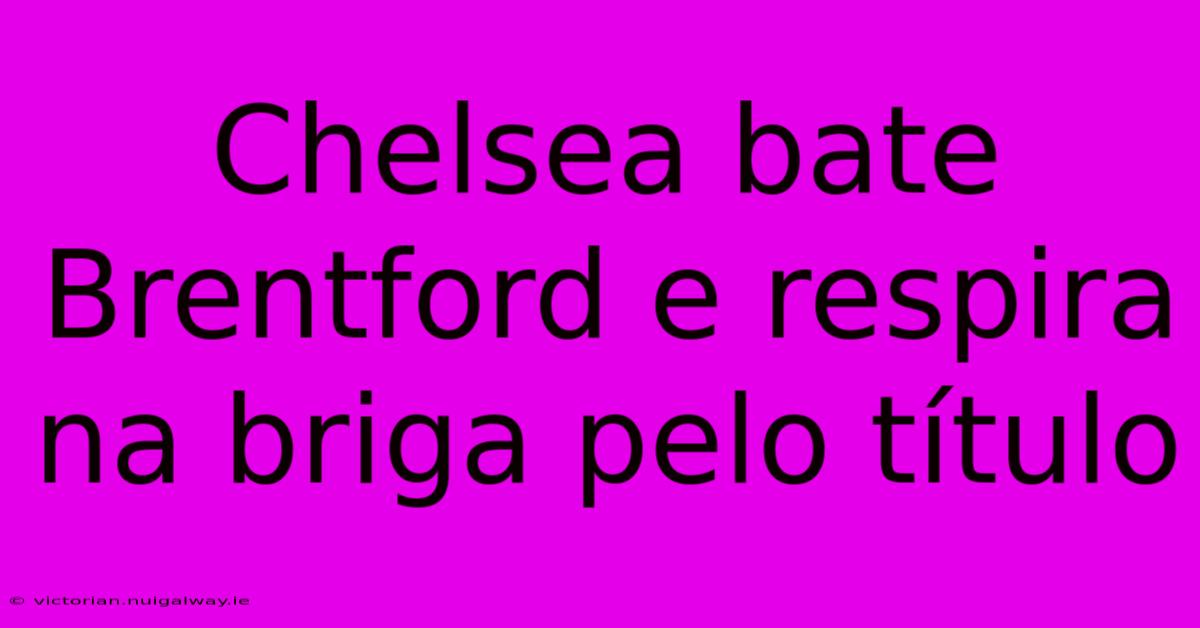 Chelsea Bate Brentford E Respira Na Briga Pelo Título