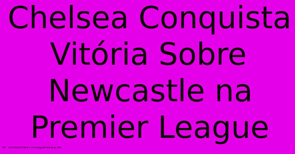 Chelsea Conquista Vitória Sobre Newcastle Na Premier League