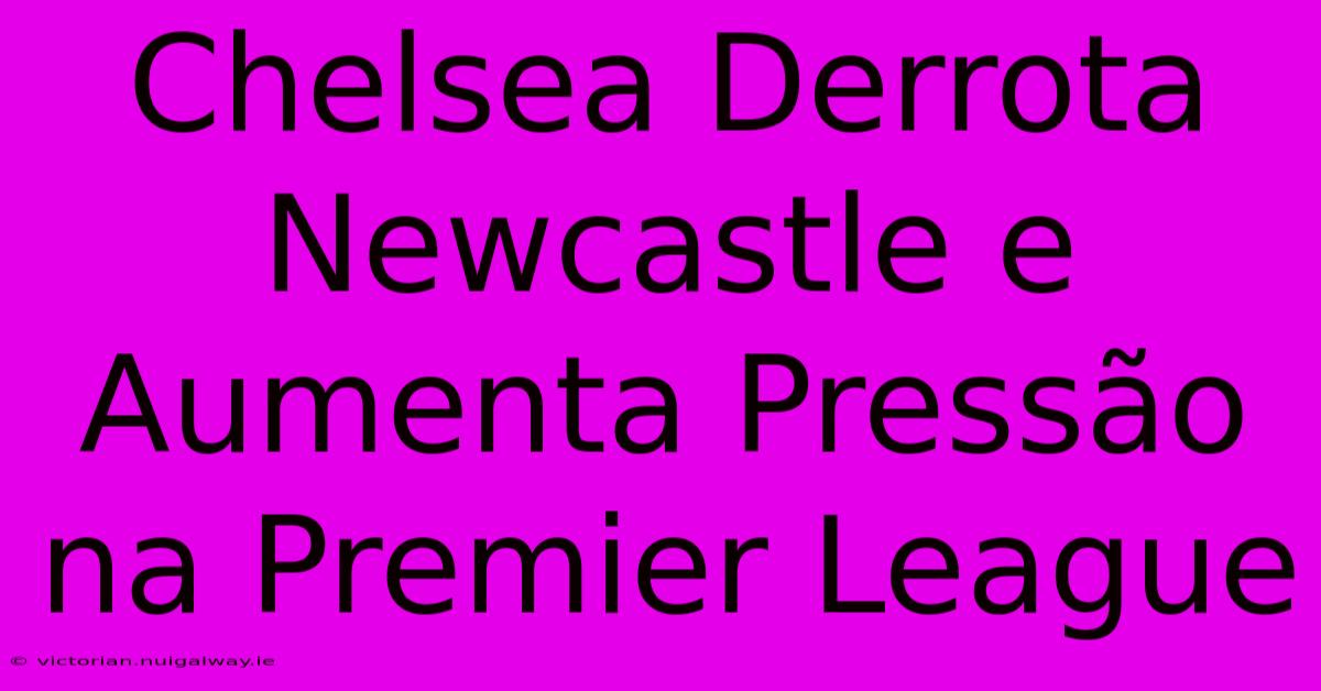 Chelsea Derrota Newcastle E Aumenta Pressão Na Premier League