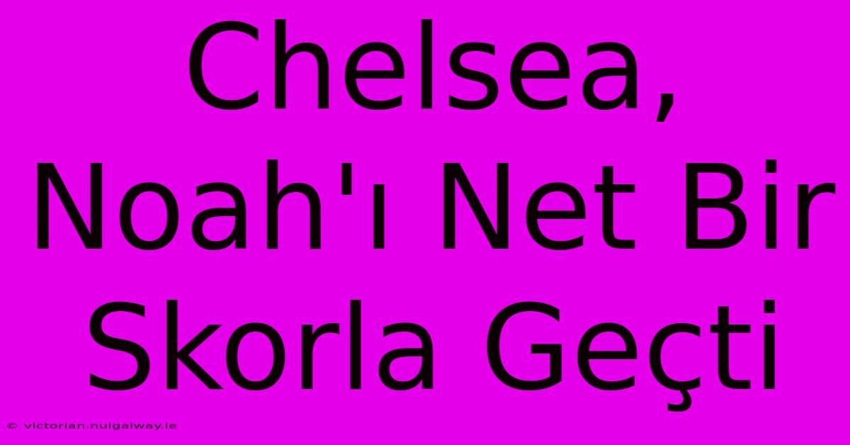 Chelsea, Noah'ı Net Bir Skorla Geçti